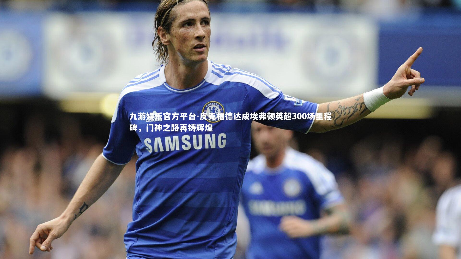 九游娱乐官方平台-皮克福德达成埃弗顿英超300场里程碑，门神之路再铸辉煌